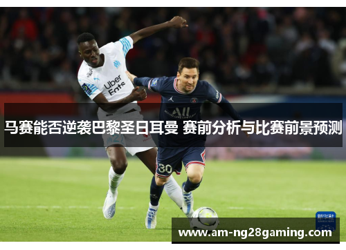 马赛能否逆袭巴黎圣日耳曼 赛前分析与比赛前景预测 马赛能否逆袭巴黎圣日耳曼 赛前分析与比赛前景预测