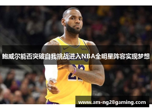 鲍威尔能否突破自我挑战进入NBA全明星阵容实现梦想 鲍威尔能否突破自我挑战进入NBA全明星阵容实现梦想
