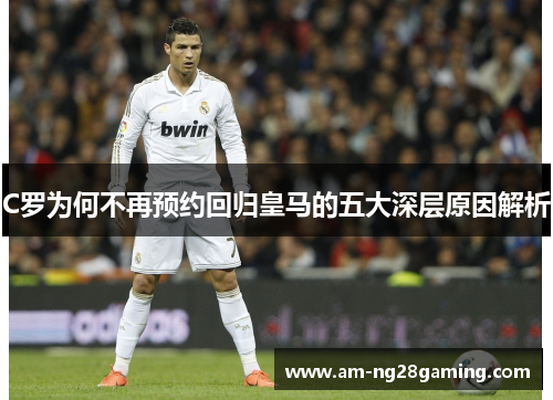 C罗为何不再预约回归皇马的五大深层原因解析