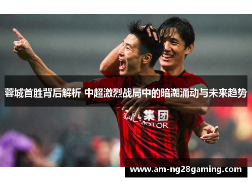 蓉城首胜背后解析 中超激烈战局中的暗潮涌动与未来趋势 蓉城首胜背后解析 中超激烈战局中的暗潮涌动与未来趋势