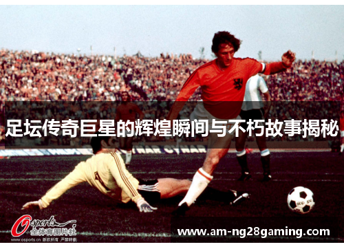 足坛传奇巨星的辉煌瞬间与不朽故事揭秘 足坛传奇巨星的辉煌瞬间与不朽故事揭秘