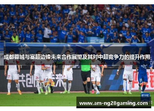 成都蓉城与塞超边锋未来合作展望及其对中超竞争力的提升作用 成都蓉城与塞超边锋未来合作展望及其对中超竞争力的提升作用