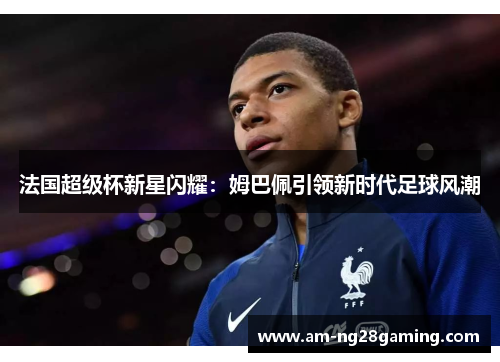 法国超级杯新星闪耀:姆巴佩引领新时代足球风潮 法国超级杯新星闪耀:姆巴佩引领新时代足球风潮