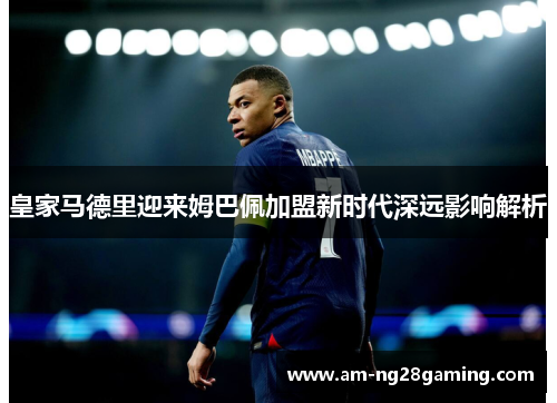 皇家马德里迎来姆巴佩加盟新时代深远影响解析 皇家马德里迎来姆巴佩加盟新时代深远影响解析