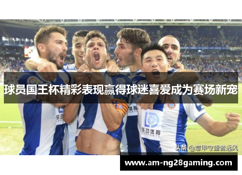 球员国王杯精彩表现赢得球迷喜爱成为赛场新宠 球员国王杯精彩表现赢得球迷喜爱成为赛场新宠