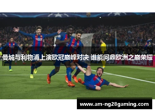 曼城与利物浦上演欧冠巅峰对决 谁能问鼎欧洲之巅荣耀