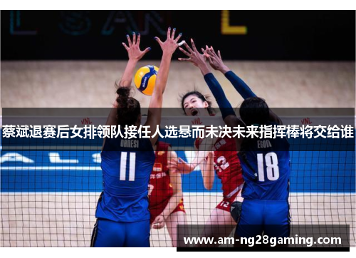 蔡斌退赛后女排领队接任人选悬而未决未来指挥棒将交给谁