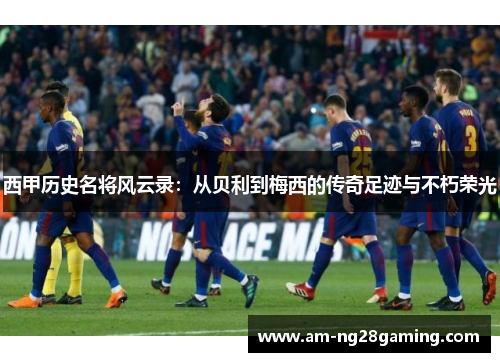 西甲历史名将风云录：从贝利到梅西的传奇足迹与不朽荣光