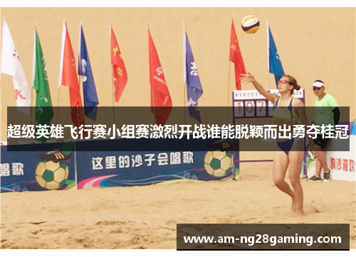 超级英雄飞行赛小组赛激烈开战谁能脱颖而出勇夺桂冠 超级英雄飞行赛小组赛激烈开战谁能脱颖而出勇夺桂冠